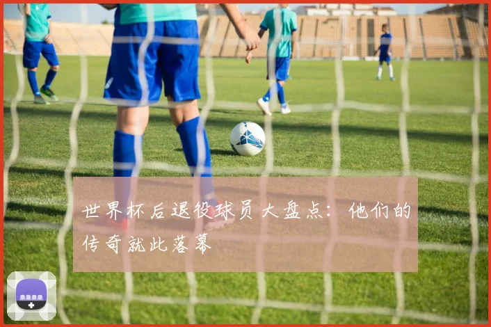 世界杯后退役球员大盘点:他们的传奇就此落幕