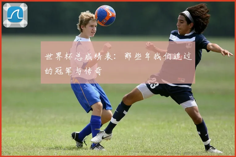 世界杯总成绩表:那些年我们追过的冠军与传奇