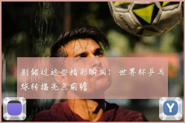 别错过这些精彩瞬间：世界杯乒乓球转播亮点前瞻