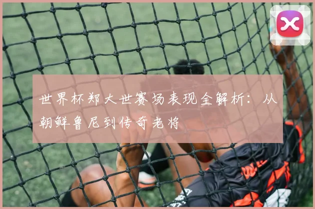 世界杯郑大世赛场表现全解析:从朝鲜鲁尼到传奇老将