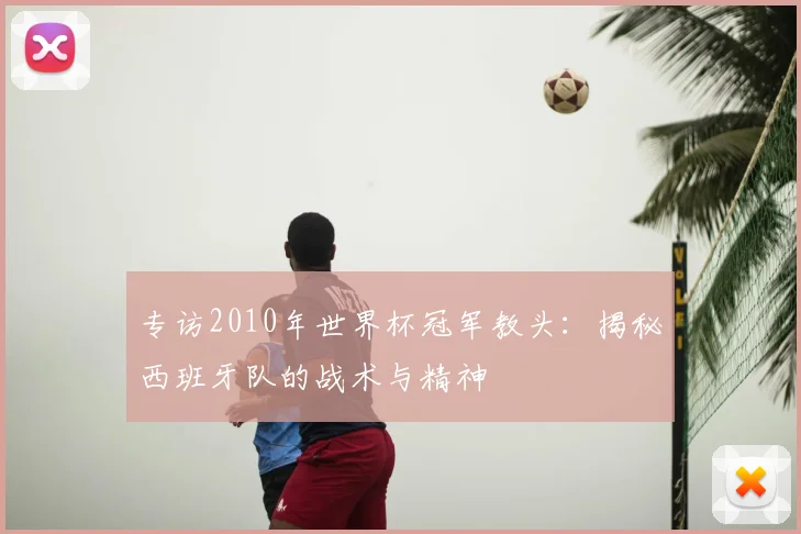 专访2010年世界杯冠军教头:揭秘西班牙队的战术与精神