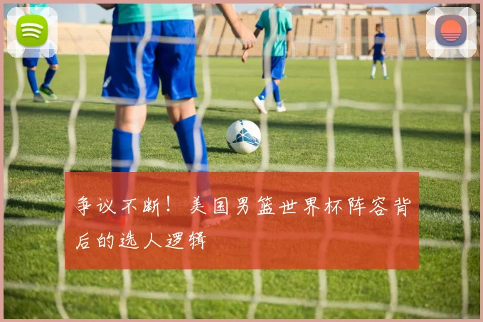 争议不断!美国男篮世界杯阵容背后的选人逻辑