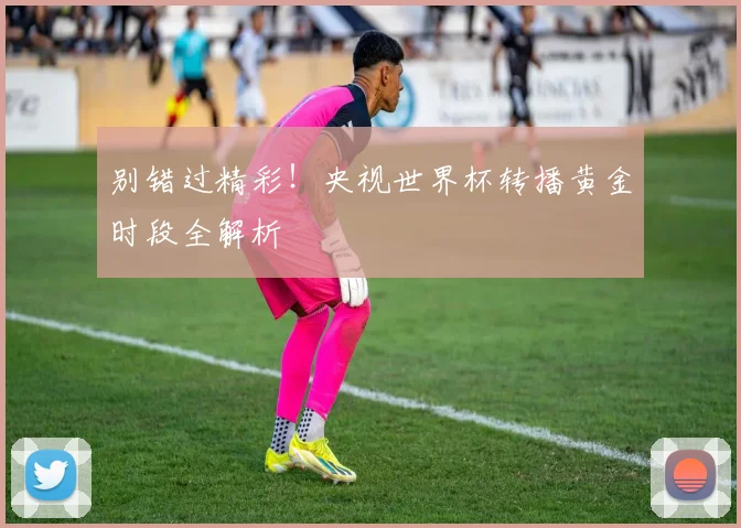 别错过精彩！央视世界杯转播黄金时段全解析