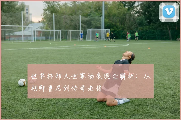 世界杯郑大世赛场表现全解析:从朝鲜鲁尼到传奇老将