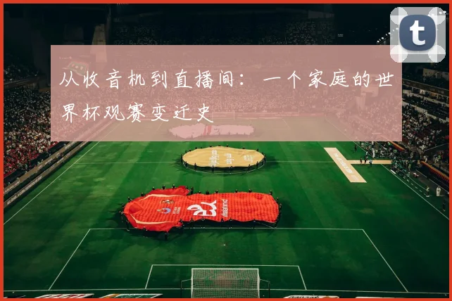 从收音机到直播间:一个家庭的世界杯观赛变迁史