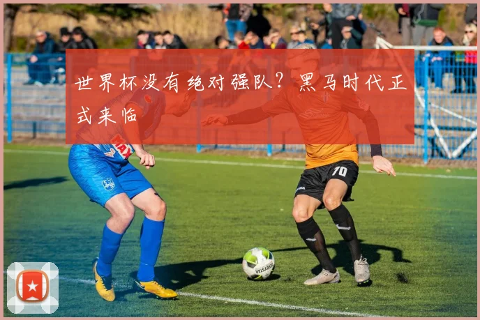 世界杯没有绝对强队?黑马时代正式来临