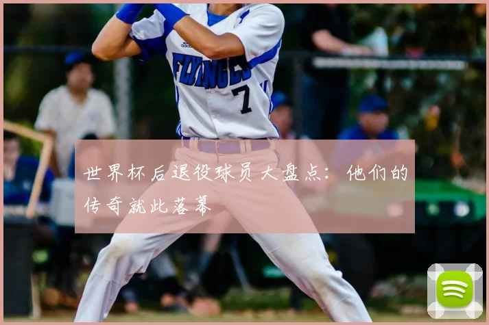 世界杯后退役球员大盘点：他们的传奇就此落幕