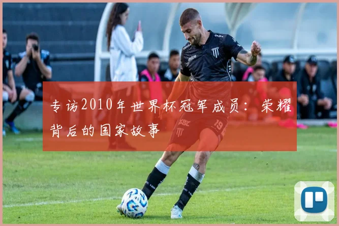 专访2010年世界杯冠军成员:荣耀背后的国家故事