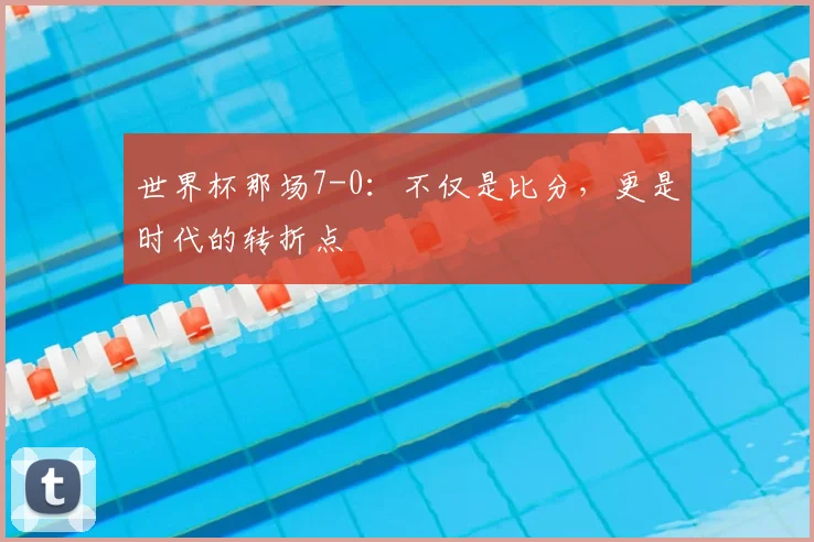 世界杯那场7-0:不仅是比分,更是时代的转折点