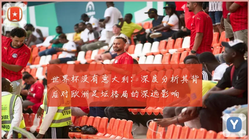 世界杯没有意大利:深度分析其背后对欧洲足坛格局的深远影响