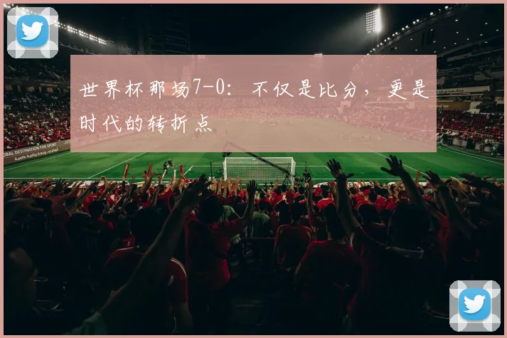 世界杯那场7-0:不仅是比分,更是时代的转折点
