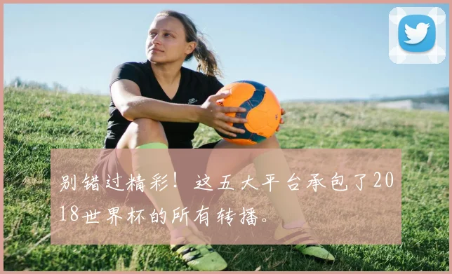 别错过精彩！这五大平台承包了2018世界杯的所有转播。