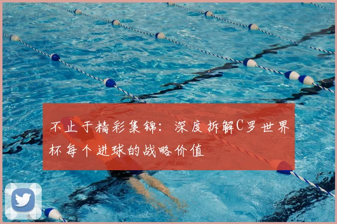 不止于精彩集锦:深度拆解C罗世界杯每个进球的战略价值