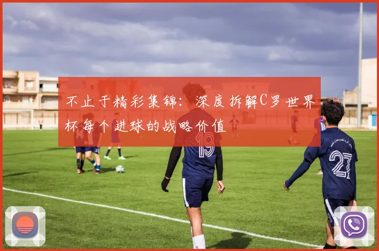 不止于精彩集锦：深度拆解C罗世界杯每个进球的战略价值